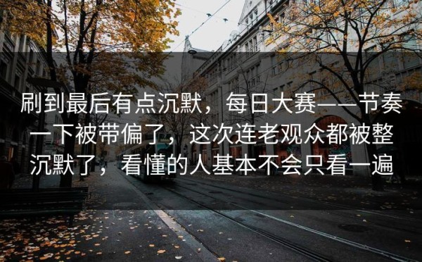 刷到最后有点沉默，每日大赛——节奏一下被带偏了，这次连老观众都被整沉默了，看懂的人基本不会只看一遍