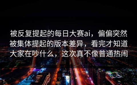 被反复提起的每日大赛ai，偏偏突然被集体提起的版本差异，看完才知道大家在吵什么，这次真不像普通热闹
