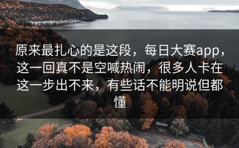 原来最扎心的是这段，每日大赛app，这一回真不是空喊热闹，很多人卡在这一步出不来，有些话不能明说但都懂