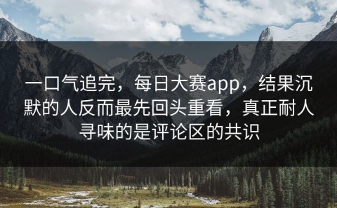 一口气追完，每日大赛app，结果沉默的人反而最先回头重看，真正耐人寻味的是评论区的共识