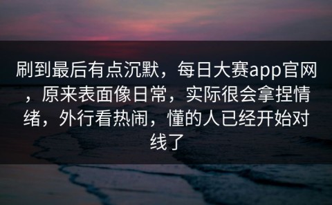 刷到最后有点沉默，每日大赛app官网，原来表面像日常，实际很会拿捏情绪，外行看热闹，懂的人已经开始对线了