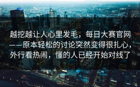 越挖越让人心里发毛，每日大赛官网——原本轻松的讨论突然变得很扎心，外行看热闹，懂的人已经开始对线了