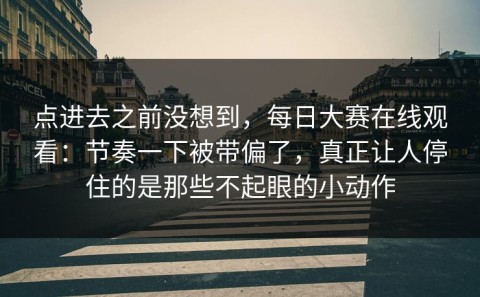 点进去之前没想到，每日大赛在线观看：节奏一下被带偏了，真正让人停住的是那些不起眼的小动作