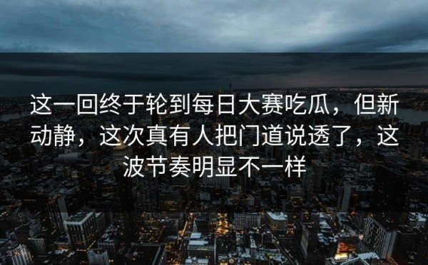这一回终于轮到每日大赛吃瓜，但新动静，这次真有人把门道说透了，这波节奏明显不一样