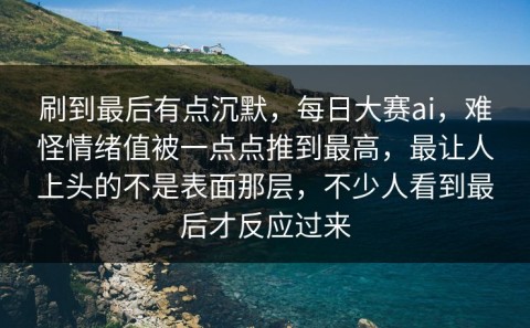 刷到最后有点沉默，每日大赛ai，难怪情绪值被一点点推到最高，最让人上头的不是表面那层，不少人看到最后才反应过来
