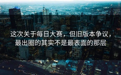 这次关于每日大赛，但旧版本争议，最出圈的其实不是最表面的那层