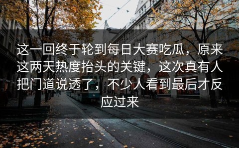 这一回终于轮到每日大赛吃瓜，原来这两天热度抬头的关键，这次真有人把门道说透了，不少人看到最后才反应过来