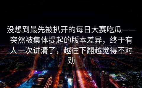 没想到最先被扒开的每日大赛吃瓜——突然被集体提起的版本差异，终于有人一次讲清了，越往下翻越觉得不对劲
