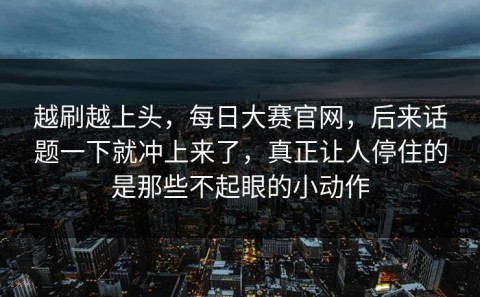 越刷越上头，每日大赛官网，后来话题一下就冲上来了，真正让人停住的是那些不起眼的小动作