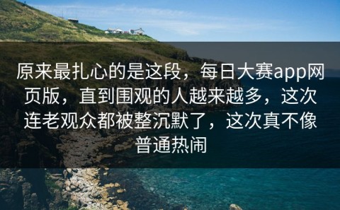 原来最扎心的是这段，每日大赛app网页版，直到围观的人越来越多，这次连老观众都被整沉默了，这次真不像普通热闹
