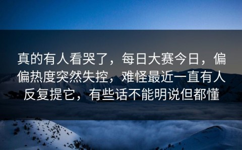 真的有人看哭了，每日大赛今日，偏偏热度突然失控，难怪最近一直有人反复提它，有些话不能明说但都懂