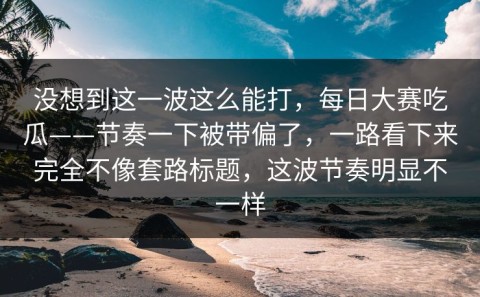 没想到这一波这么能打，每日大赛吃瓜——节奏一下被带偏了，一路看下来完全不像套路标题，这波节奏明显不一样