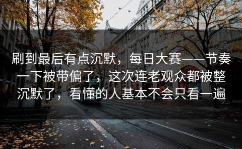 刷到最后有点沉默，每日大赛——节奏一下被带偏了，这次连老观众都被整沉默了，看懂的人基本不会只看一遍