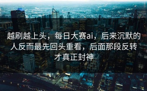 越刷越上头，每日大赛ai，后来沉默的人反而最先回头重看，后面那段反转才真正封神