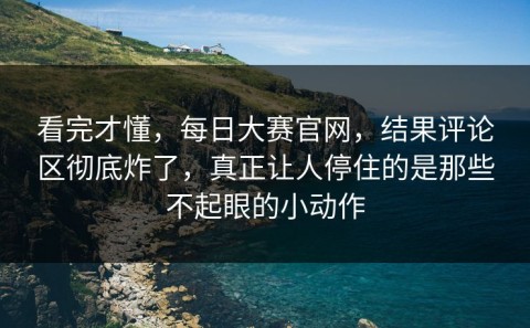 看完才懂，每日大赛官网，结果评论区彻底炸了，真正让人停住的是那些不起眼的小动作