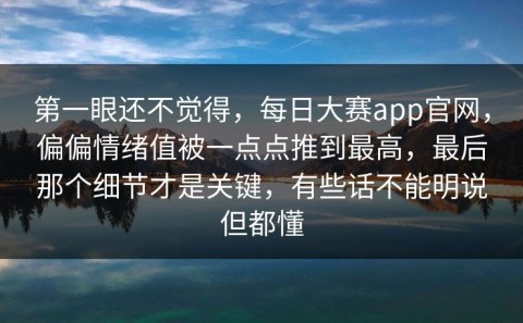 第一眼还不觉得，每日大赛app官网，偏偏情绪值被一点点推到最高，最后那个细节才是关键，有些话不能明说但都懂