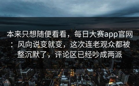 本来只想随便看看，每日大赛app官网：风向说变就变，这次连老观众都被整沉默了，评论区已经吵成两派