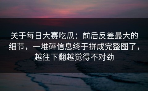 关于每日大赛吃瓜：前后反差最大的细节，一堆碎信息终于拼成完整图了，越往下翻越觉得不对劲
