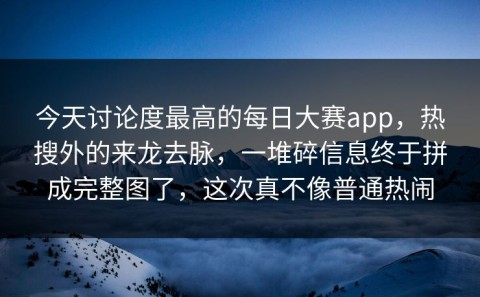 今天讨论度最高的每日大赛app，热搜外的来龙去脉，一堆碎信息终于拼成完整图了，这次真不像普通热闹