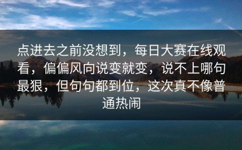 点进去之前没想到，每日大赛在线观看，偏偏风向说变就变，说不上哪句最狠，但句句都到位，这次真不像普通热闹