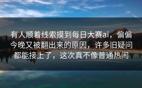 有人顺着线索摸到每日大赛ai，偏偏今晚又被翻出来的原因，许多旧疑问都能接上了，这次真不像普通热闹