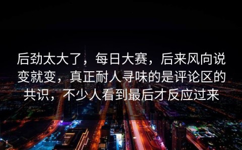 后劲太大了，每日大赛，后来风向说变就变，真正耐人寻味的是评论区的共识，不少人看到最后才反应过来