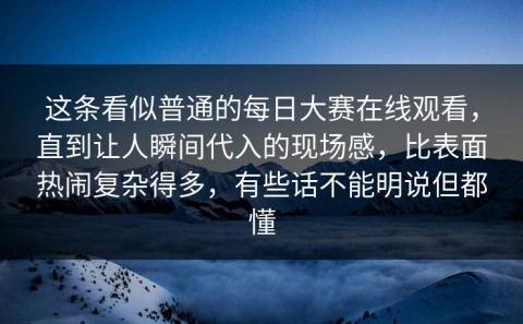 这条看似普通的每日大赛在线观看，直到让人瞬间代入的现场感，比表面热闹复杂得多，有些话不能明说但都懂