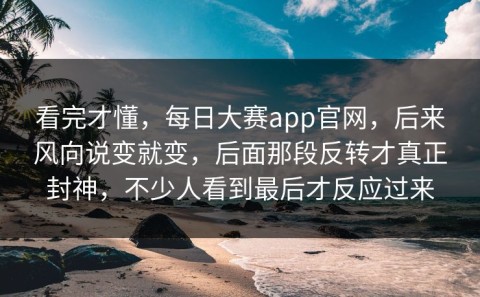 看完才懂，每日大赛app官网，后来风向说变就变，后面那段反转才真正封神，不少人看到最后才反应过来