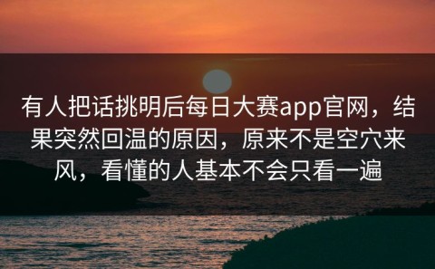 有人把话挑明后每日大赛app官网，结果突然回温的原因，原来不是空穴来风，看懂的人基本不会只看一遍