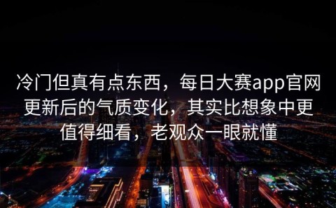 冷门但真有点东西，每日大赛app官网更新后的气质变化，其实比想象中更值得细看，老观众一眼就懂