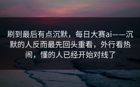 刷到最后有点沉默，每日大赛ai——沉默的人反而最先回头重看，外行看热闹，懂的人已经开始对线了