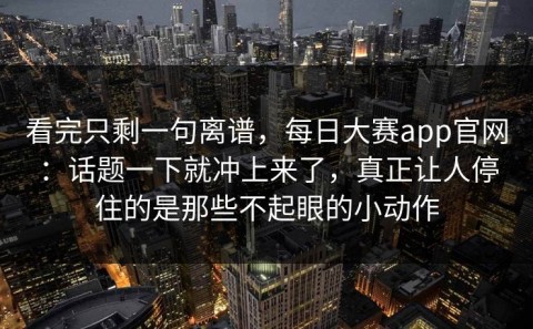 看完只剩一句离谱，每日大赛app官网：话题一下就冲上来了，真正让人停住的是那些不起眼的小动作