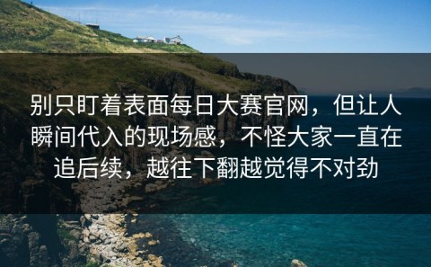 别只盯着表面每日大赛官网，但让人瞬间代入的现场感，不怪大家一直在追后续，越往下翻越觉得不对劲