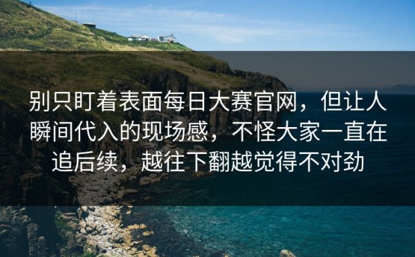 别只盯着表面每日大赛官网，但让人瞬间代入的现场感，不怪大家一直在追后续，越往下翻越觉得不对劲