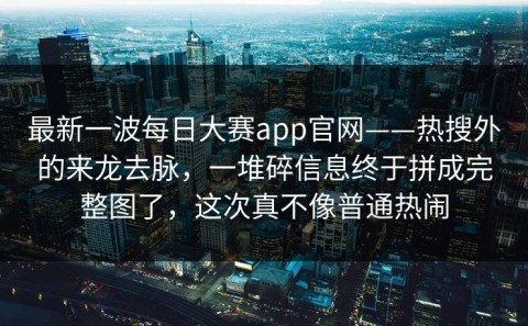 最新一波每日大赛app官网——热搜外的来龙去脉，一堆碎信息终于拼成完整图了，这次真不像普通热闹