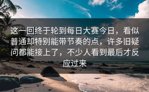 这一回终于轮到每日大赛今日，看似普通却特别能带节奏的点，许多旧疑问都能接上了，不少人看到最后才反应过来