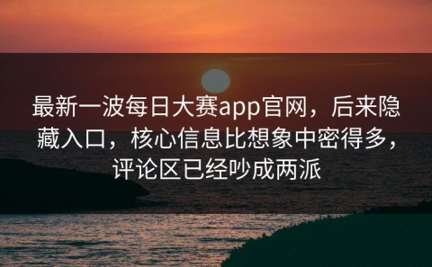 最新一波每日大赛app官网，后来隐藏入口，核心信息比想象中密得多，评论区已经吵成两派
