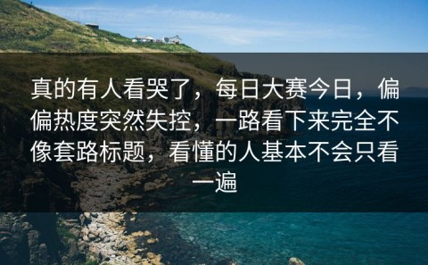 真的有人看哭了，每日大赛今日，偏偏热度突然失控，一路看下来完全不像套路标题，看懂的人基本不会只看一遍