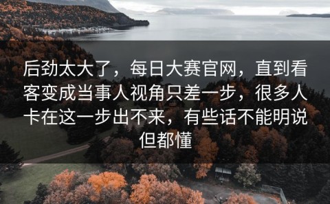 后劲太大了，每日大赛官网，直到看客变成当事人视角只差一步，很多人卡在这一步出不来，有些话不能明说但都懂