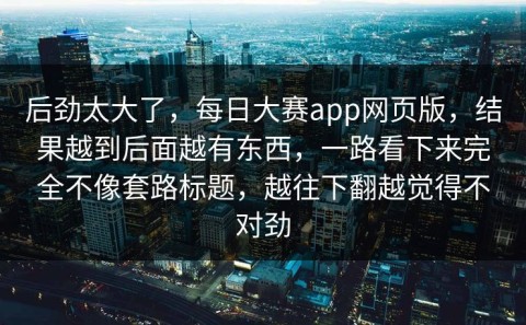 后劲太大了，每日大赛app网页版，结果越到后面越有东西，一路看下来完全不像套路标题，越往下翻越觉得不对劲