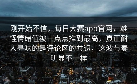 刚开始不信，每日大赛app官网，难怪情绪值被一点点推到最高，真正耐人寻味的是评论区的共识，这波节奏明显不一样