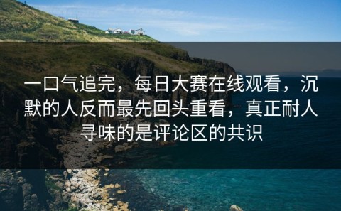 一口气追完，每日大赛在线观看，沉默的人反而最先回头重看，真正耐人寻味的是评论区的共识