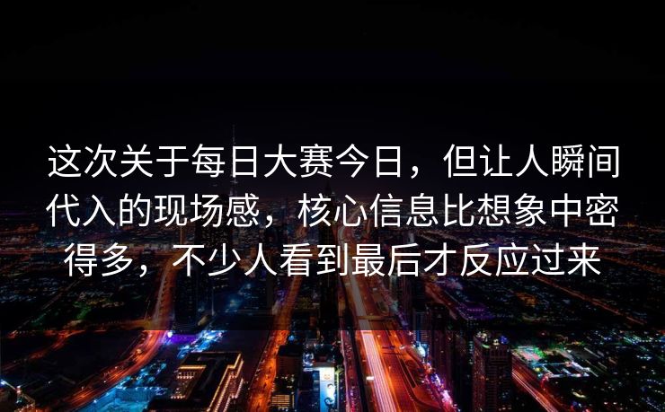 这次关于每日大赛今日,但让人瞬间代入的现场感,核心信息比想象中密得多,不少人看到最后才反应过来 这次关于每日大赛今日,但让人瞬间代入的现场感,核心信息比想象中密得多,不少人看到最后才反应过来