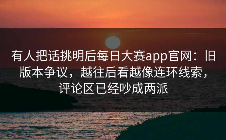 有人把话挑明后每日大赛app官网:旧版本争议,越往后看越像连环线索,评论区已经吵成两派 有人把话挑明后每日大赛app官网:旧版本争议,越往后看越像连环线索,评论区已经吵成两派