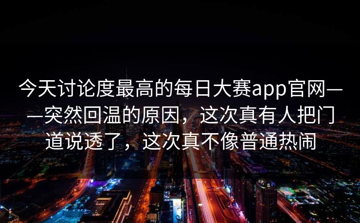 今天讨论度最高的每日大赛app官网——突然回温的原因，这次真有人把门道说透了，这次真不像普通热闹