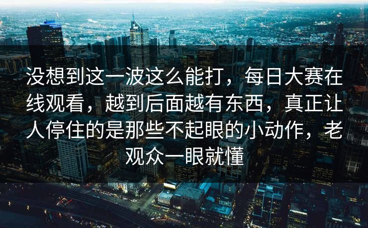 没想到这一波这么能打，每日大赛在线观看，越到后面越有东西，真正让人停住的是那些不起眼的小动作，老观众一眼就懂