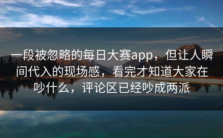 一段被忽略的每日大赛app，但让人瞬间代入的现场感，看完才知道大家在吵什么，评论区已经吵成两派