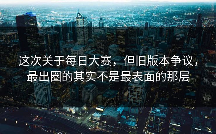这次关于每日大赛，但旧版本争议，最出圈的其实不是最表面的那层