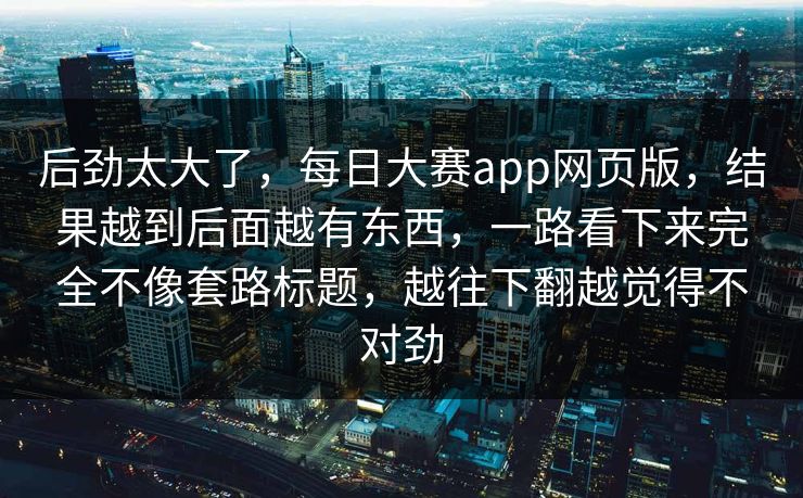 后劲太大了，每日大赛app网页版，结果越到后面越有东西，一路看下来完全不像套路标题，越往下翻越觉得不对劲