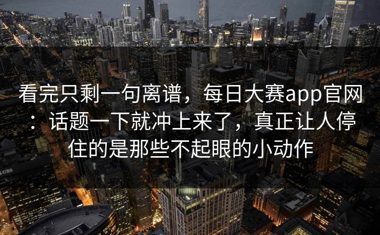 看完只剩一句离谱,每日大赛app官网:话题一下就冲上来了,真正让人停住的是那些不起眼的小动作 看完只剩一句离谱,每日大赛app官网:话题一下就冲上来了,真正让人停住的是那些不起眼的小动作